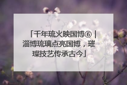 千年琉火映国博⑥｜淄博琉璃点亮国博，璀璨技艺传承古今