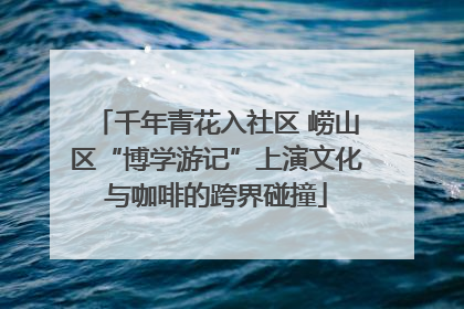 千年青花入社区 崂山区“博学游记”上演文化与咖啡的跨界碰撞