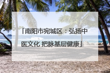南阳市宛城区：弘扬中医文化 把脉基层健康