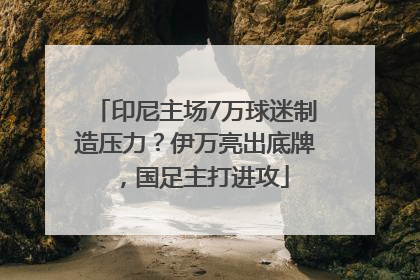 印尼主场7万球迷制造压力？伊万亮出底牌，国足主打进攻