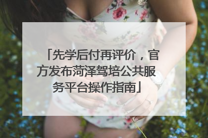 先学后付再评价，官方发布菏泽驾培公共服务平台操作指南