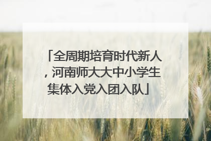 全周期培育时代新人，河南师大大中小学生集体入党入团入队