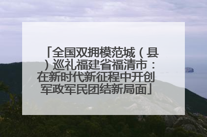 全国双拥模范城（县）巡礼福建省福清市：在新时代新征程中开创军政军民团结新局面