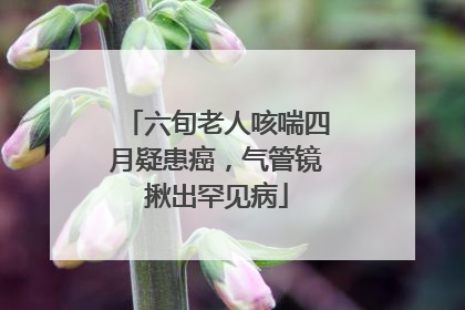 六旬老人咳喘四月疑患癌，气管镜揪出罕见病