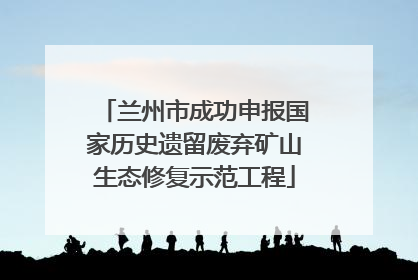兰州市成功申报国家历史遗留废弃矿山生态修复示范工程
