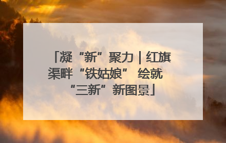 凝“新”聚力｜红旗渠畔“铁姑娘” 绘就“三新”新图景