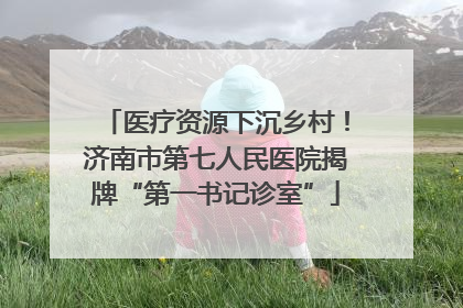 医疗资源下沉乡村！济南市第七人民医院揭牌“第一书记诊室”