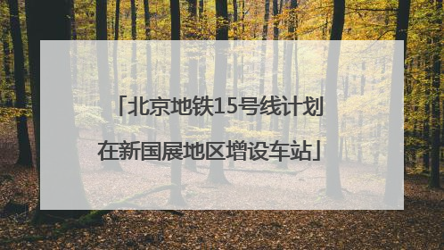 北京地铁15号线计划在新国展地区增设车站
