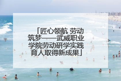 匠心领航 劳动筑梦——武威职业学院劳动研学实践育人取得新成果