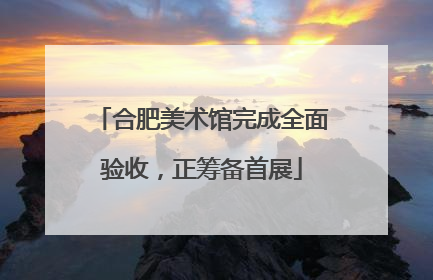 合肥美术馆完成全面验收，正筹备首展