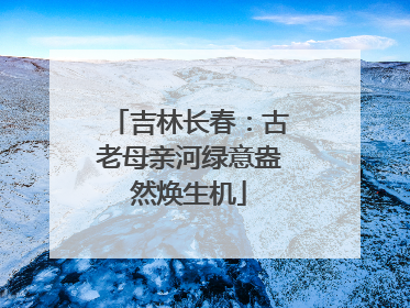 吉林长春：古老母亲河绿意盎然焕生机
