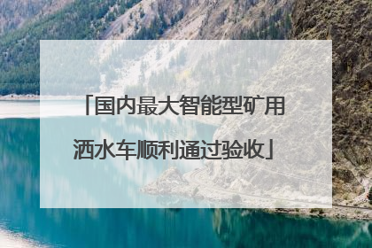 国内最大智能型矿用洒水车顺利通过验收