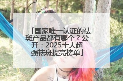 国家唯一认证的祛斑产品都有哪个？公开：2025十大超强祛斑提亮榜单