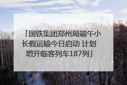 国铁集团郑州局端午小长假运输今日启动 计划增开临客列车187列