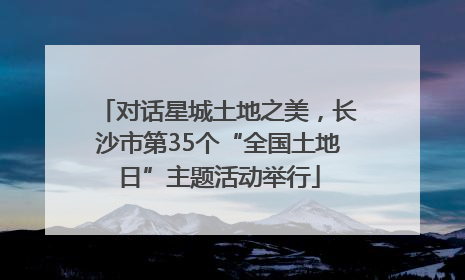 对话星城土地之美，长沙市第35个“全国土地日”主题活动举行