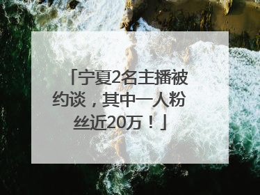 宁夏2名主播被约谈，其中一人粉丝近20万！