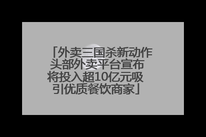 外卖三国杀新动作 头部外卖平台宣布将投入超10亿元吸引优质餐饮商家