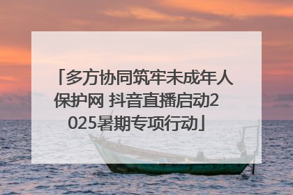 多方协同筑牢未成年人保护网 抖音直播启动2025暑期专项行动