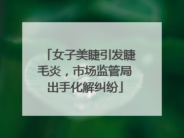 女子美睫引发睫毛炎，市场监管局出手化解纠纷