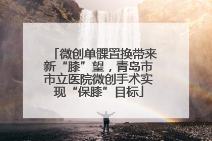 微创单髁置换带来新“膝”望，青岛市市立医院微创手术实现“保膝”目标