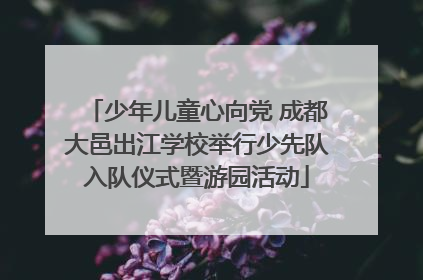 少年儿童心向党 成都大邑出江学校举行少先队入队仪式暨游园活动