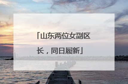山东两位女副区长，同日履新