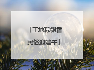 工地粽飘香 民俗迎端午