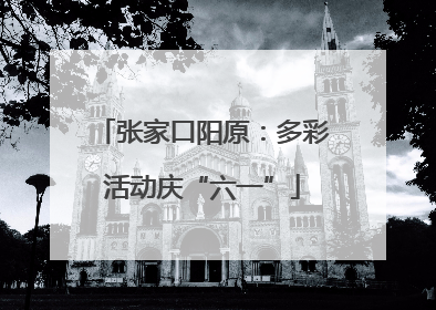 张家口阳原：多彩活动庆“六一”