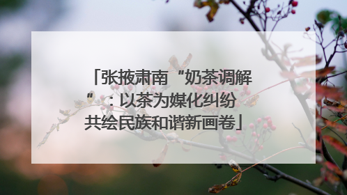 张掖肃南“奶茶调解”：以茶为媒化纠纷 共绘民族和谐新画卷
