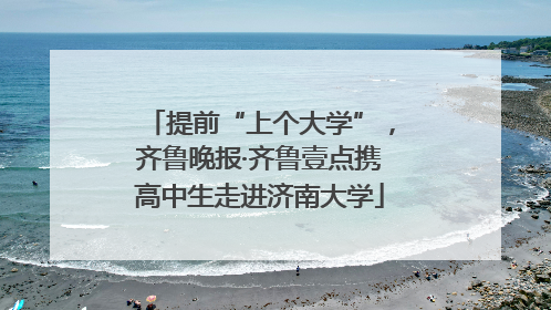提前“上个大学”，齐鲁晚报·齐鲁壹点携高中生走进济南大学