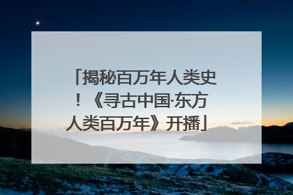 揭秘百万年人类史！《寻古中国·东方人类百万年》开播