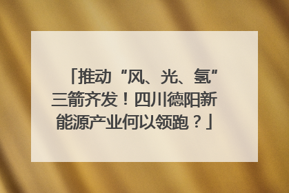 推动“风、光、氢”三箭齐发！四川德阳新能源产业何以领跑？
