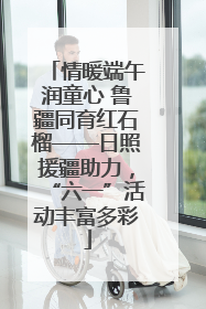 情暖端午润童心 鲁疆同育红石榴——日照援疆助力，“六一”活动丰富多彩