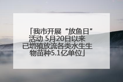 我市开展“放鱼日”活动 5月20日以来已增殖放流各类水生生物苗种5.1亿单位