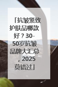 抗皱紧致护肤品哪款好？30-50岁抗皱品牌大汇总，2025莫错过