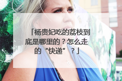 杨贵妃吃的荔枝到底是哪里的？怎么走的“快递”？