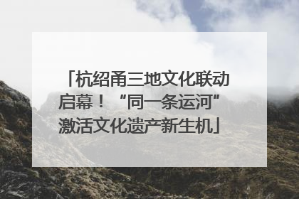 杭绍甬三地文化联动启幕！“同一条运河”激活文化遗产新生机