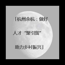 杭州余杭：做好人才“聚引留” 助力乡村振兴