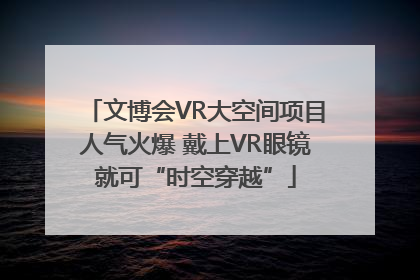 文博会VR大空间项目人气火爆 戴上VR眼镜就可“时空穿越”