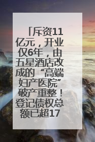 斥资11亿元，开业仅6年，由五星酒店改成的“高端妇产医院”破产重整！登记债权总额已超17亿元