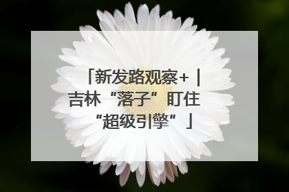 新发路观察+｜吉林“落子”盯住“超级引擎”