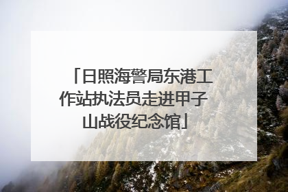 日照海警局东港工作站执法员走进甲子山战役纪念馆