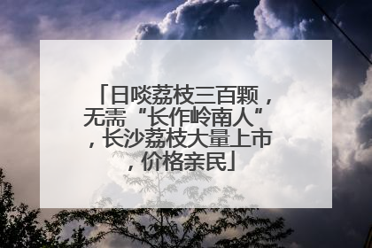 日啖荔枝三百颗，无需“长作岭南人”，长沙荔枝大量上市，价格亲民