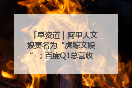 早资道｜阿里大文娱更名为“虎鲸文娱”；百度Q1总营收325亿元超预期