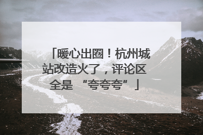 暖心出圈！杭州城站改造火了，评论区全是 “夸夸夸”