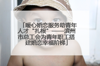 暖心婚恋服务助青年人才“扎根”——滨州市总工会为青年职工搭建婚恋幸福阶梯