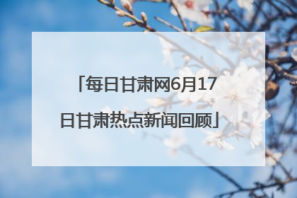 每日甘肃网6月17日甘肃热点新闻回顾