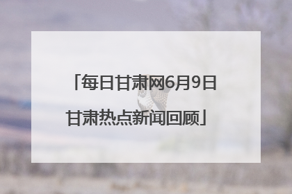 每日甘肃网6月9日甘肃热点新闻回顾