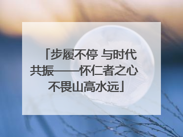 步履不停 与时代共振——怀仁者之心 不畏山高水远