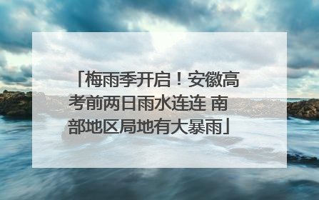 梅雨季开启！安徽高考前两日雨水连连 南部地区局地有大暴雨